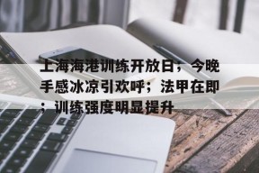 九游账号上海海港训练开放日；今晚手感冰凉引欢呼；法甲在即；训练强度明显提升的简单介绍